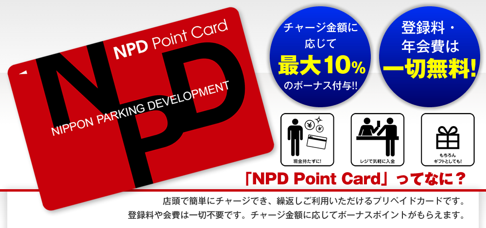 「NPD Point Card」ってなに？／店頭で簡単にチャージでき、繰返しご利用いただけるプリペイドカードです。登録料や会費は一切不要です。チャージ金額に応じてボーナスポイントがもらえます。