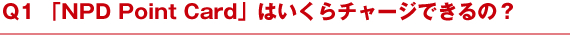 Q1 「NPD Point Card」はいくらチャージできるの？