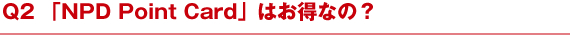 Q2 「NPD Point Card」はお得なの？