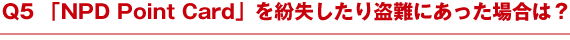 Q5 「NPD Point Card」を紛失したり盗難にあった場合は？