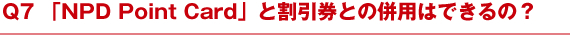 Q7 「NPD Point Card」と割引券との併用はできるの？